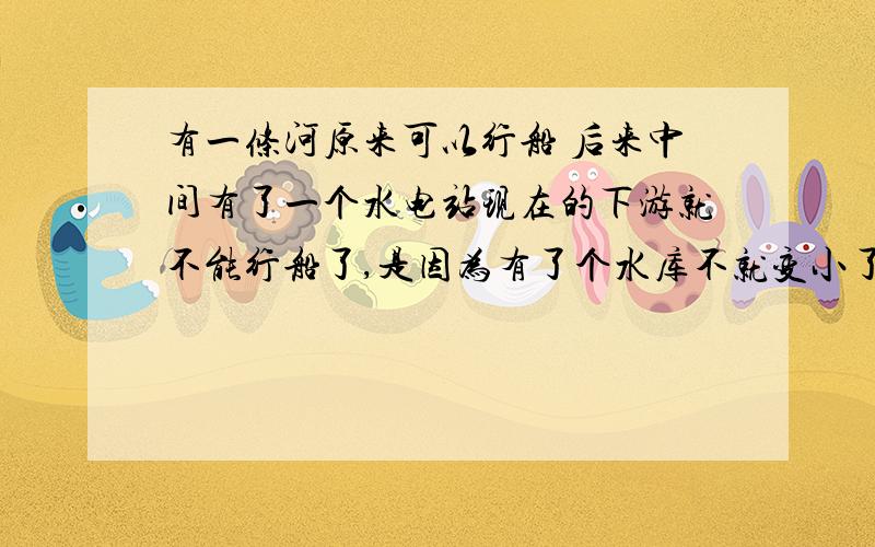 有一条河原来可以行船 后来中间有了一个水电站现在的下游就不能行船了,是因为有了个水库不就变小了吗?有一条河原来可以行船,后来中间有了一个水电站现在的下游就不能行船了,是因为