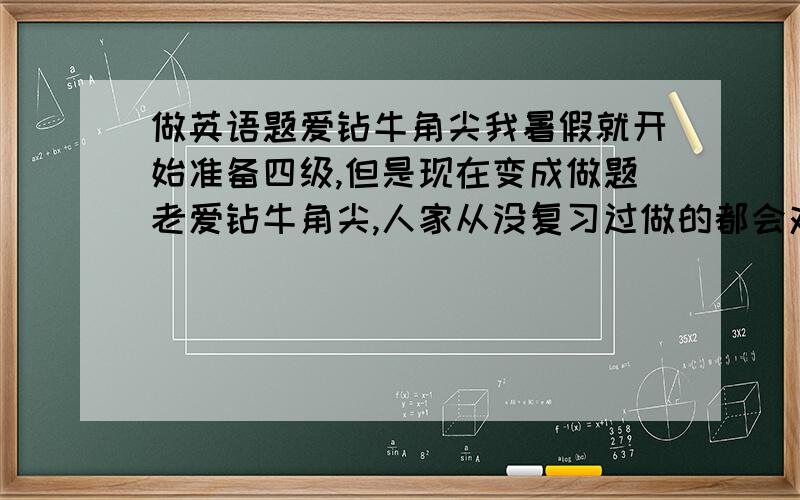 做英语题爱钻牛角尖我暑假就开始准备四级,但是现在变成做题老爱钻牛角尖,人家从没复习过做的都会对我却因为想太多而选错,怎么办啊