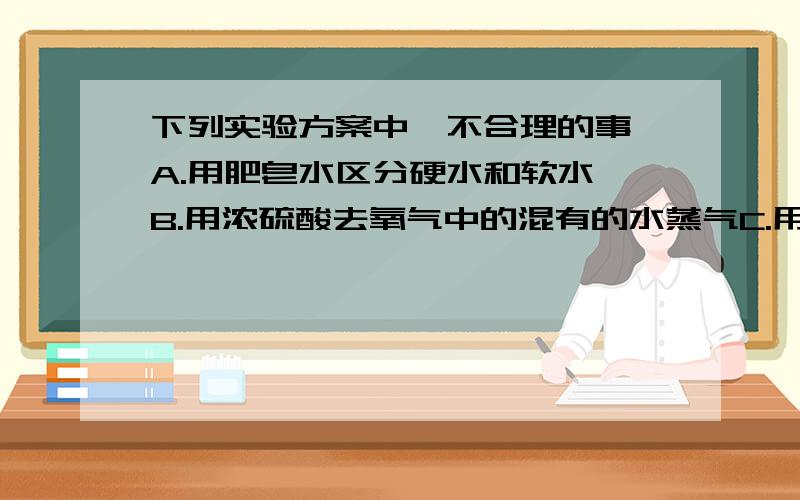 下列实验方案中,不合理的事 A.用肥皂水区分硬水和软水 B.用浓硫酸去氧气中的混有的水蒸气C.用酚酞溶液鉴别氢氧化钠溶液和稀盐酸D.用点燃的方法除去二氧化碳种少量的一氧化碳