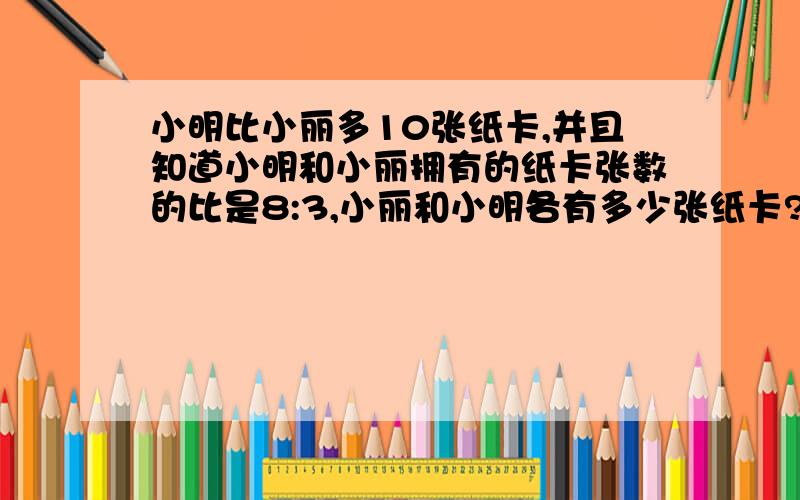 小明比小丽多10张纸卡,并且知道小明和小丽拥有的纸卡张数的比是8:3,小丽和小明各有多少张纸卡?列算式