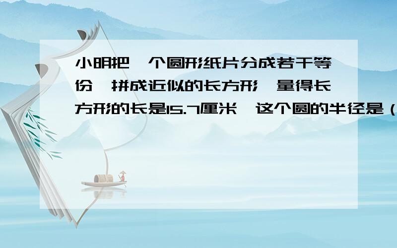 小明把一个圆形纸片分成若干等份,拼成近似的长方形,量得长方形的长是15.7厘米,这个圆的半径是（）