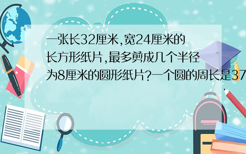 一张长32厘米,宽24厘米的长方形纸片,最多剪成几个半径为8厘米的圆形纸片?一个圆的周长是37.24分米,把它对折后分成相等的两部分,每一部分的周长是多少分米?