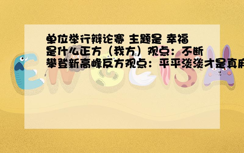 单位举行辩论赛 主题是 幸福是什么正方（我方）观点：不断攀登新高峰反方观点：平平淡淡才是真麻烦大师们给搞个立论,兄弟没有弄个辩论赛.我这个是新号,