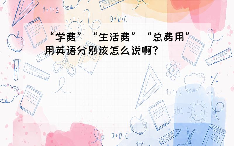 “学费”“生活费”“总费用”用英语分别该怎么说啊?