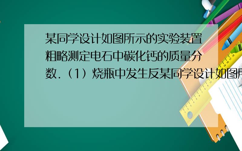 某同学设计如图所示的实验装置粗略测定电石中碳化钙的质量分数.（1）烧瓶中发生反某同学设计如图所示的实验装置粗略测定电石中碳化钙的质量分数.　　（1）烧瓶中发生反应的化学方程