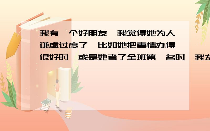 我有一个好朋友,我觉得她为人谦虚过度了,比如她把事情办得很好时,或是她考了全班第一名时,我发自内心的说“真厉害啊”好棒“不错嘛”她都会说“没有没有”碰巧而已“.有时向她请教