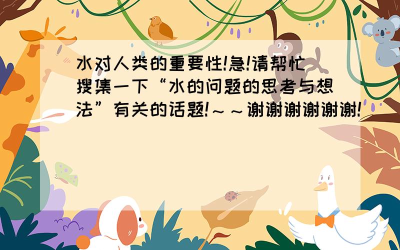 水对人类的重要性!急!请帮忙搜集一下“水的问题的思考与想法”有关的话题!～～谢谢谢谢谢谢!^_^