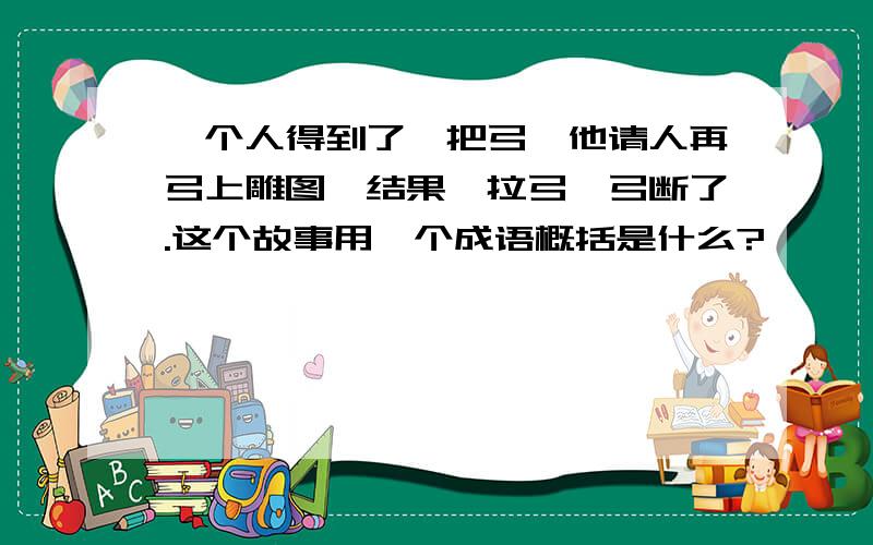 一个人得到了一把弓,他请人再弓上雕图,结果一拉弓,弓断了.这个故事用一个成语概括是什么?