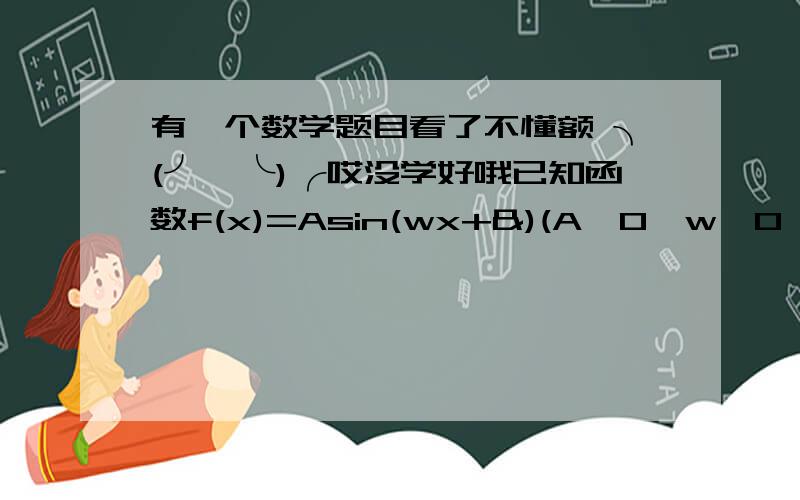 有一个数学题目看了不懂额 ╮(╯▽╰)╭哎没学好哦已知函数f(x)=Asin(wx+&)(A>0,w>0,0