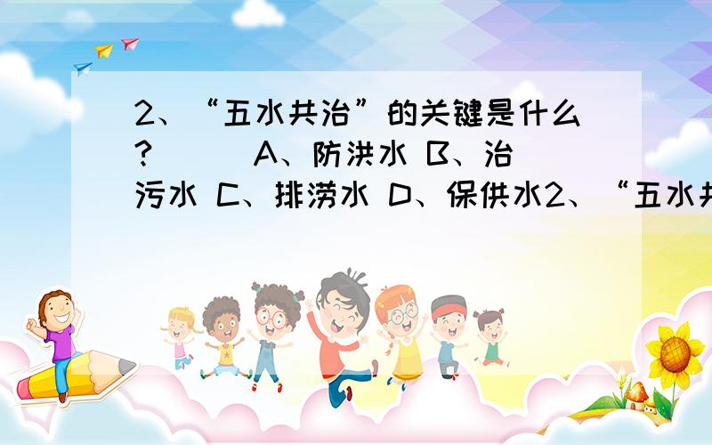 2、“五水共治”的关键是什么?（ ） A、防洪水 B、治污水 C、排涝水 D、保供水2、“五水共治”的关键是什么?（ ） A、防洪水 B、治污水 C、排涝水 D、保供水