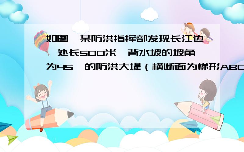 如图,某防洪指挥部发现长江边一处长500米,背水坡的坡角为45°的防洪大堤（横断面为梯形ABCD）急需加固.经调查论证,防洪指挥部专家组制定的加固方案是：沿背水坡面用土石进行加固,并使上