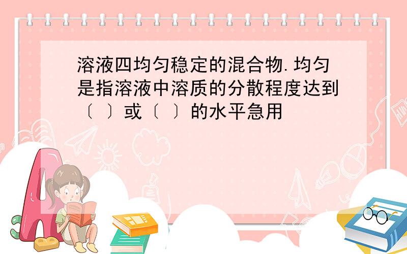 溶液四均匀稳定的混合物.均匀是指溶液中溶质的分散程度达到〔 〕或〔 〕的水平急用