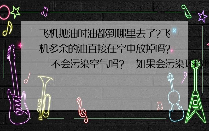 飞机抛油时油都到哪里去了?飞机多余的油直接在空中放掉吗?   不会污染空气吗?   如果会污染环境那对此有什么措施吗?\x09大神们帮帮忙