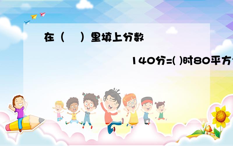 在（ 　）里填上分数　　　　　　　　　　　　　　　　　　　　　　　　　　140分=( )时80平方分米=( )平方米