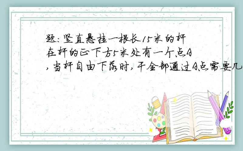 题：竖直悬挂一根长15米的杆在杆的正下方5米处有一个点A,当杆自由下落时,干全部通过A点需要几秒