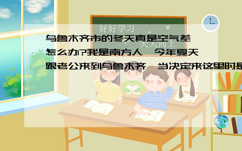 乌鲁木齐市的冬天真是空气差,怎么办?我是南方人,今年夏天跟老公来到乌鲁木齐,当决定来这里时是多么的向往,因为传说中--新疆是个好地方!一切也还好,现在是乌鲁木齐的冬天,因为这边有供