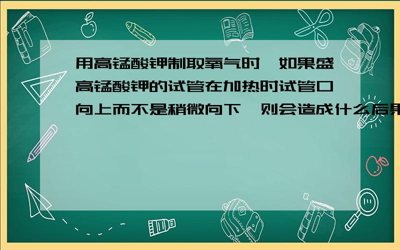 用高锰酸钾制取氧气时,如果盛高锰酸钾的试管在加热时试管口向上而不是稍微向下,则会造成什么后果?能用排水法收集的气体应该具备什么条件在用排水法收集氧气时,为什么要等到排出的气