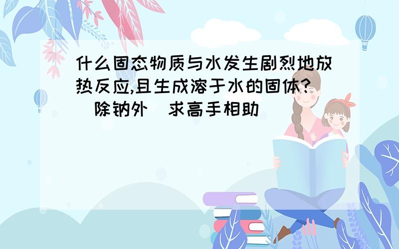 什么固态物质与水发生剧烈地放热反应,且生成溶于水的固体?（除钠外）求高手相助