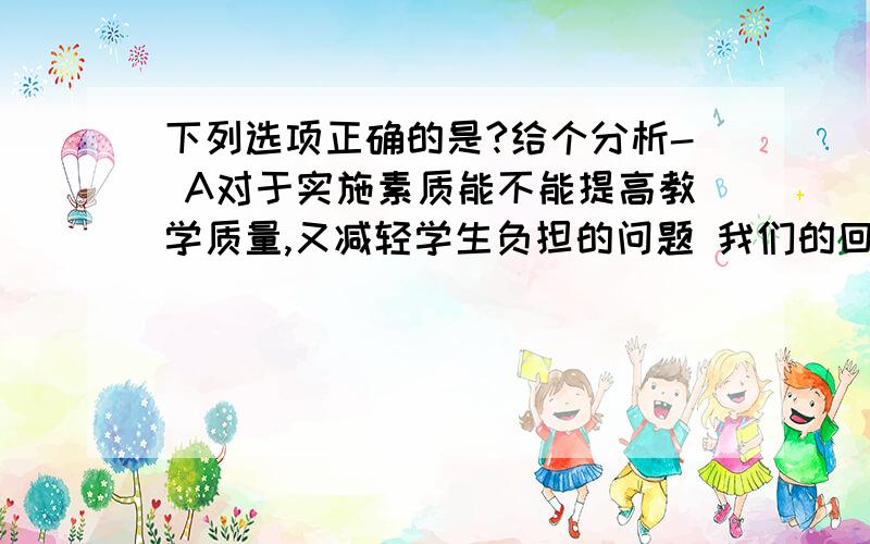 下列选项正确的是?给个分析- A对于实施素质能不能提高教学质量,又减轻学生负担的问题 我们的回答是肯定的.B作为一位杰出的思想家,教育家 孔子积极求索 知其不可为而为之,他的奋斗的一