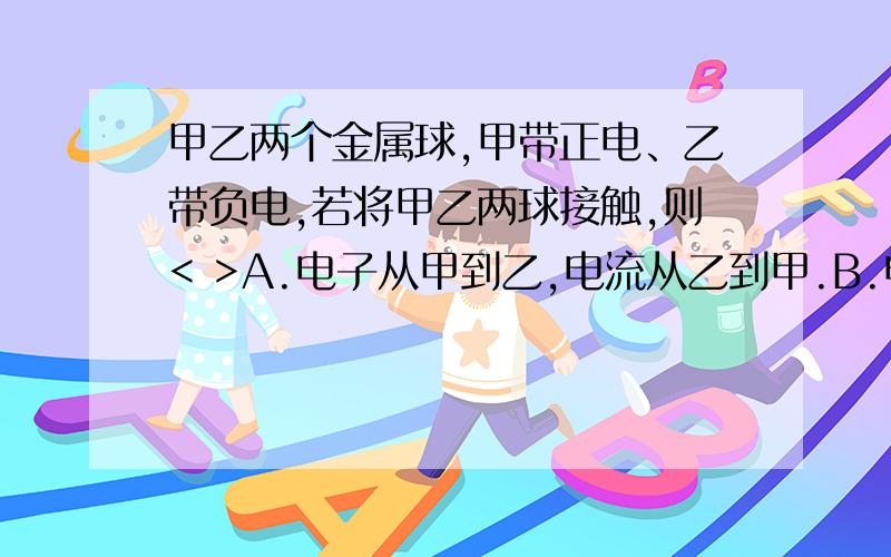 甲乙两个金属球,甲带正电、乙带负电,若将甲乙两球接触,则< >A.电子从甲到乙,电流从乙到甲.B.电子从乙到甲,电流从甲到乙C.电子从甲到乙,电流从甲到乙.D.电子从乙到甲,电流从乙到甲