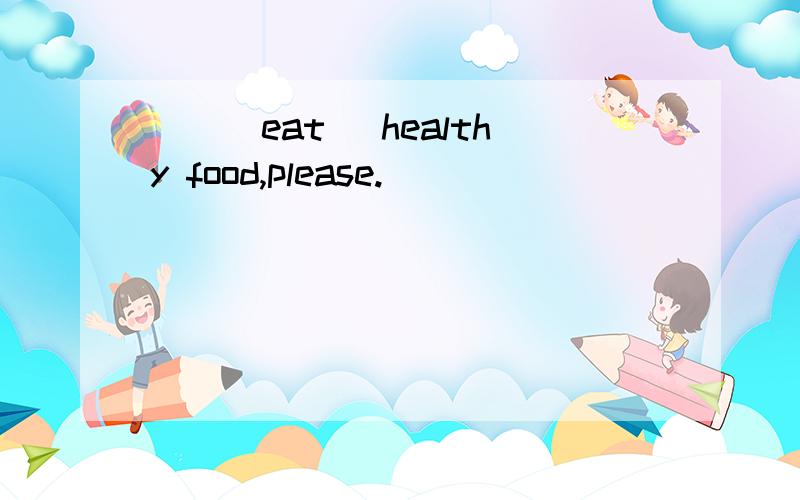 __(eat) healthy food,please.