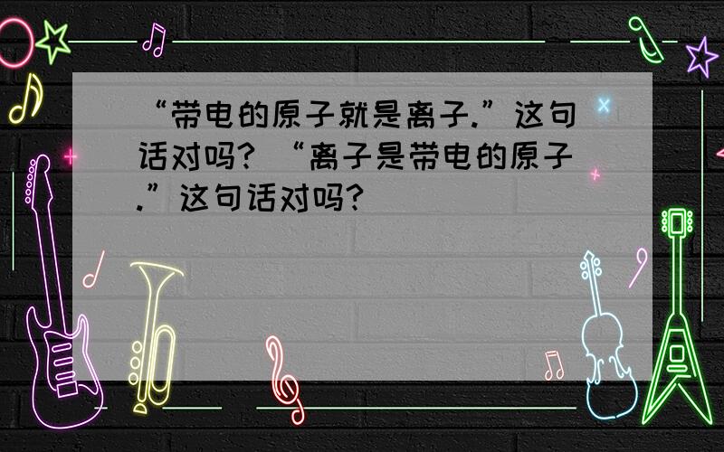 “带电的原子就是离子.”这句话对吗? “离子是带电的原子.”这句话对吗?