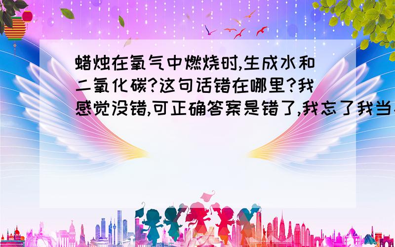 蜡烛在氧气中燃烧时,生成水和二氧化碳?这句话错在哪里?我感觉没错,可正确答案是错了,我忘了我当初怎么做对的老!那那个铁丝在氧气里剧烈燃烧,火星四射,有黑色物质生成这句话并没有说