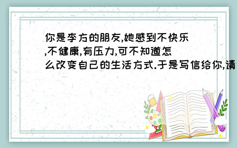 你是李方的朋友,她感到不快乐,不健康,有压力,可不知道怎么改变自己的生活方式.于是写信给你,请你提些提些建议.下面是你提的建议.按下面内容给李方回信.1.要有足够睡眠,至少八小时这样