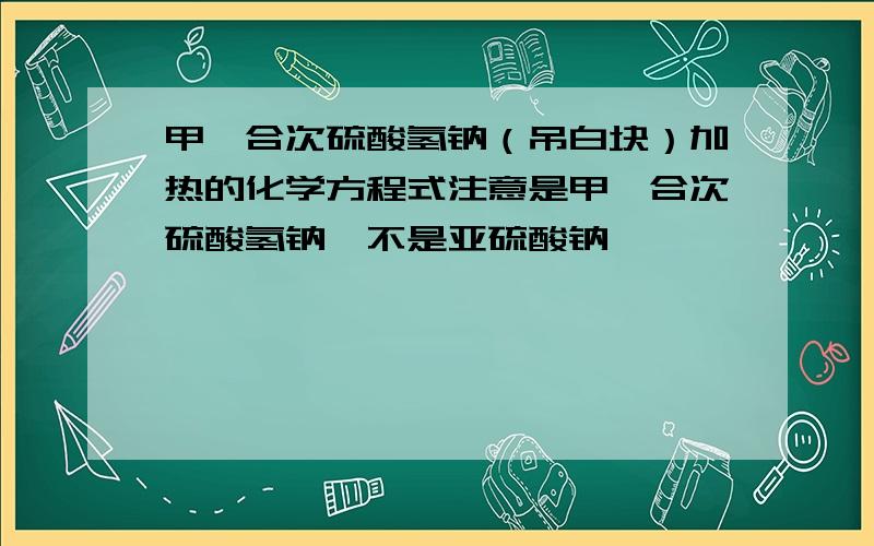 甲醛合次硫酸氢钠（吊白块）加热的化学方程式注意是甲醛合次硫酸氢钠,不是亚硫酸钠