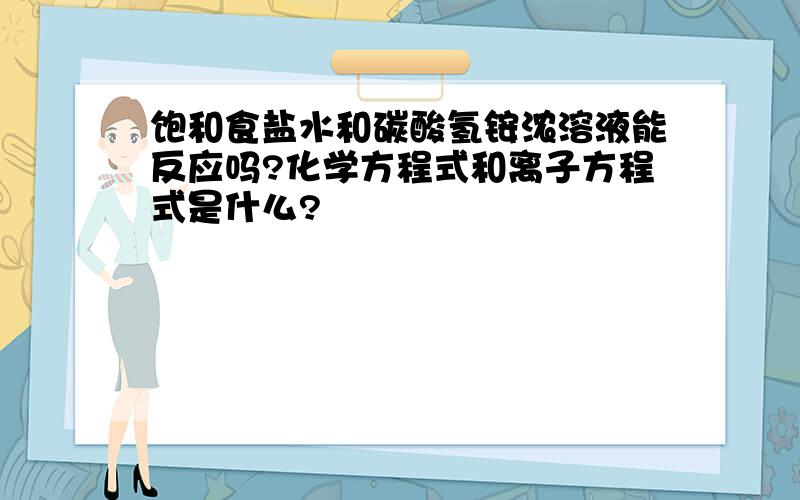 饱和食盐水和碳酸氢铵浓溶液能反应吗?化学方程式和离子方程式是什么?