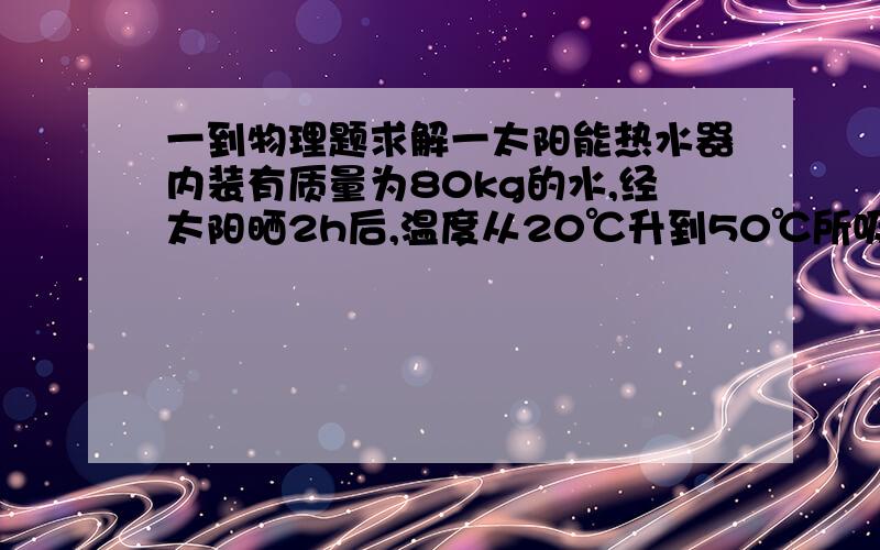 一到物理题求解一太阳能热水器内装有质量为80kg的水,经太阳晒2h后,温度从20℃升到50℃所吸收的热量是____________J,这是用______________的方式增加了水的内能.