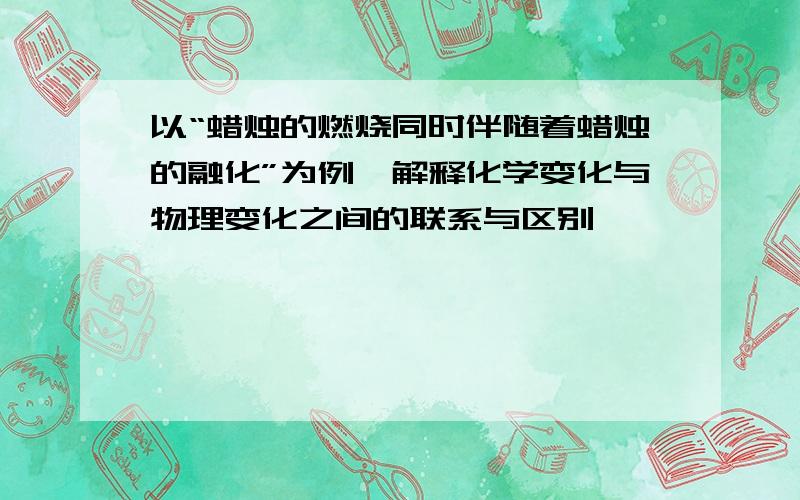 以“蜡烛的燃烧同时伴随着蜡烛的融化”为例,解释化学变化与物理变化之间的联系与区别