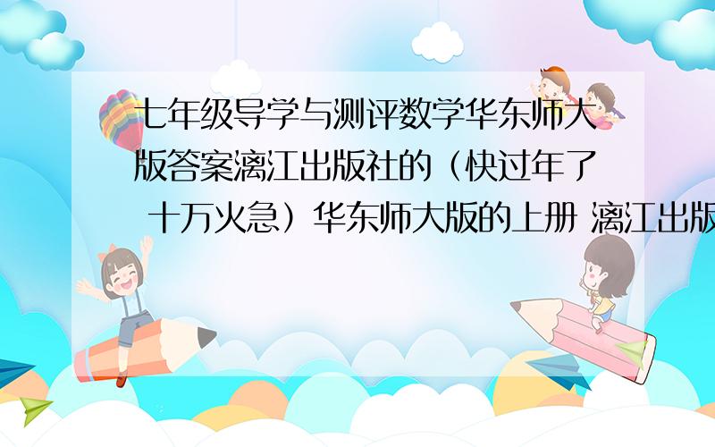 七年级导学与测评数学华东师大版答案漓江出版社的（快过年了 十万火急）华东师大版的上册 漓江出版社 发发答案要全 我知道抄答案不是好行为 但我真的急需 我会多给分的