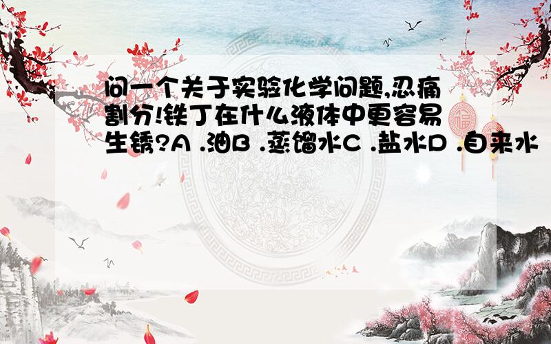 问一个关于实验化学问题,忍痛割分!铁丁在什么液体中更容易生锈?A .油B .蒸馏水C .盐水D .自来水