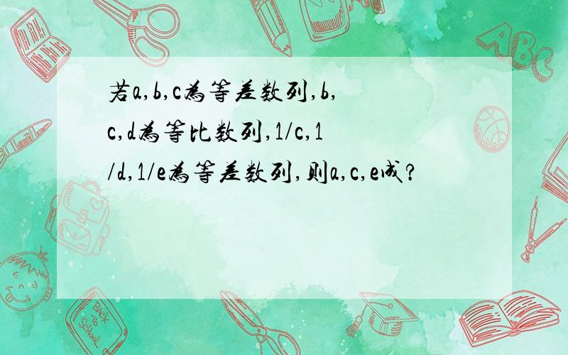 若a,b,c为等差数列,b,c,d为等比数列,1/c,1/d,1/e为等差数列,则a,c,e成?