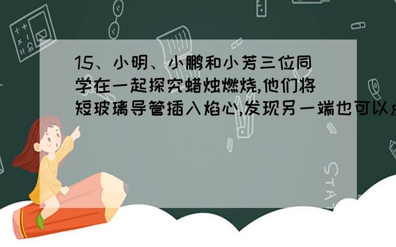 15、小明、小鹏和小芳三位同学在一起探究蜡烛燃烧,他们将短玻璃导管插入焰心,发现另一端也可以点燃.