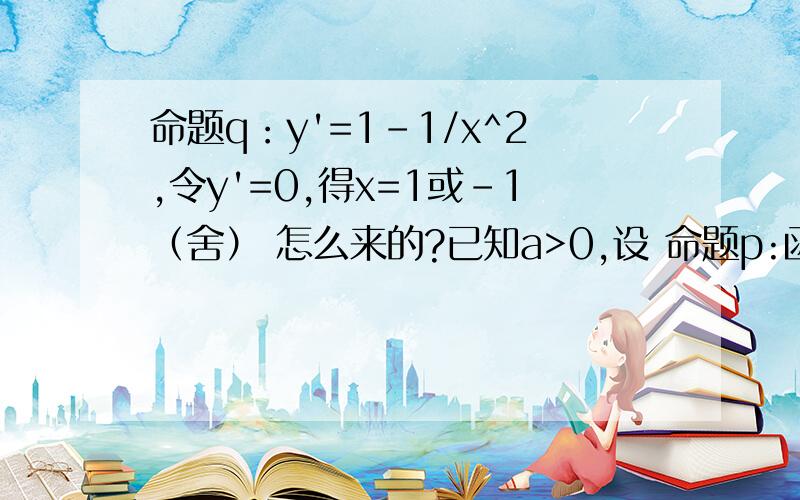 命题q：y'=1-1/x^2,令y'=0,得x=1或-1（舍） 怎么来的?已知a>0,设 命题p:函数y=a^x为减函数,命题q:当x[1/2,2]时,y=x+1/x>1/a恒成立，如果p∨q为真命题，p∧q为假命题，求a的取值范围。命题p：得00,y单调增