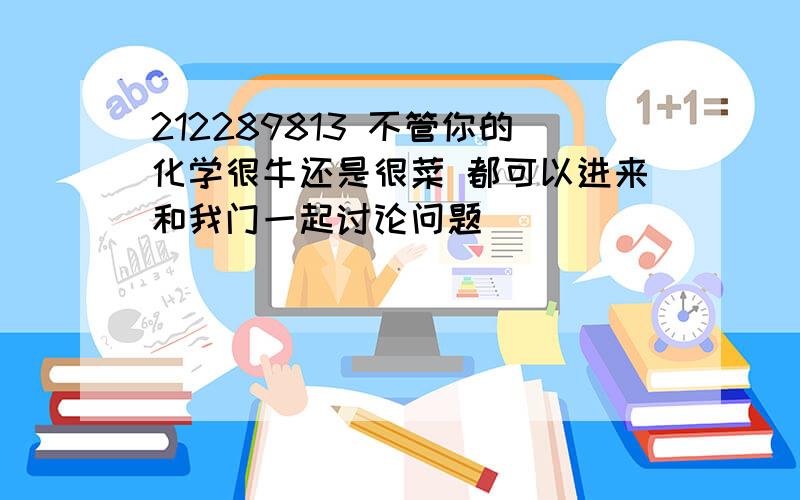 212289813 不管你的化学很牛还是很菜 都可以进来和我门一起讨论问题