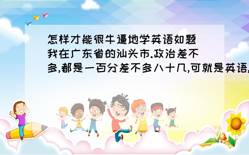 怎样才能很牛逼地学英语如题 我在广东省的汕头市.政治差不多,都是一百分差不多八十几,可就是英语,不及格不及格.由于英语的拉分.八百多总分的期末考,只考670.5、上重点是不可能的拉.希