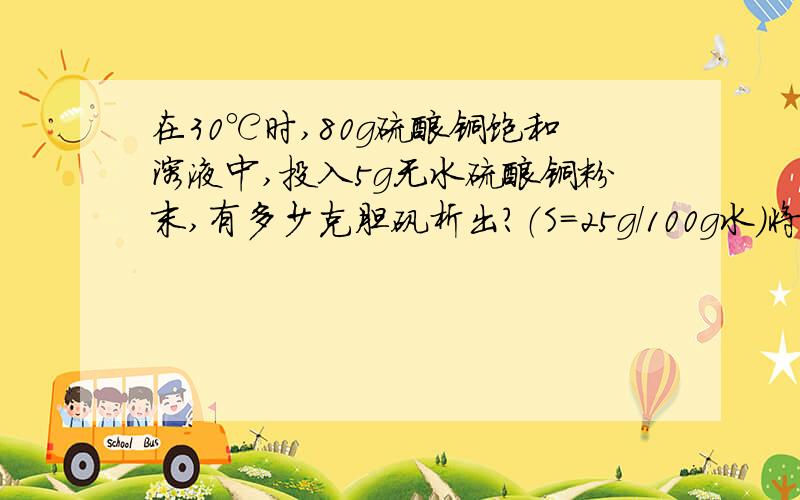 在30℃时,80g硫酸铜饱和溶液中,投入5g无水硫酸铜粉末,有多少克胆矾析出?（S=25g/100g水）将80℃时的500g硫酸铜溶液蒸发掉100g水,再冷却到30℃,问有多少克硫酸铜晶体析出?（硫酸铜溶解度在80℃