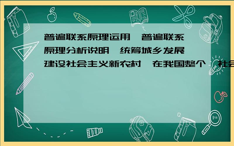 普遍联系原理运用【普遍联系】原理分析说明【统筹城乡发展、建设社会主义新农村】在我国整个【社会主义现代化建设】中的重要性