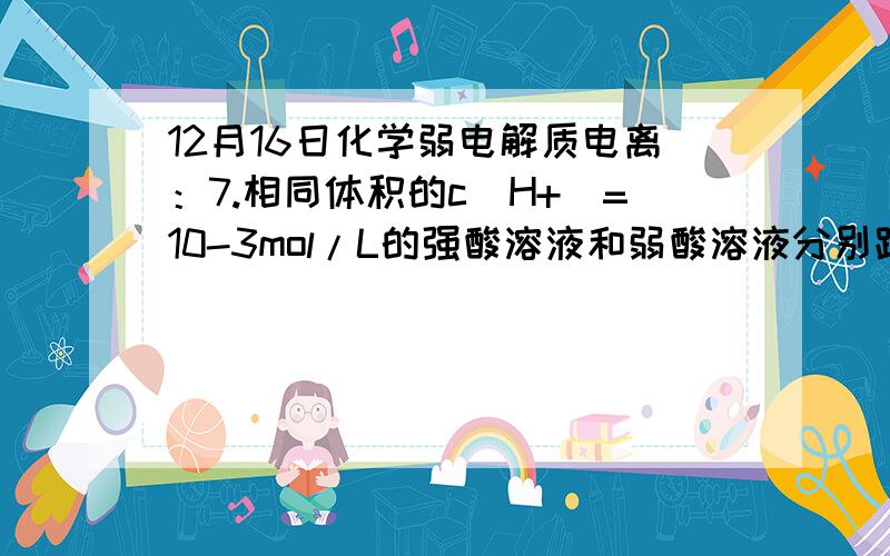 12月16日化学弱电解质电离：7.相同体积的c(H+)=10-3mol/L的强酸溶液和弱酸溶液分别跟足量的镁完全反应,下列说法正确的是：A．弱酸溶液产生较多的氢气 B．强酸溶液产生较多的氢气C．两者产