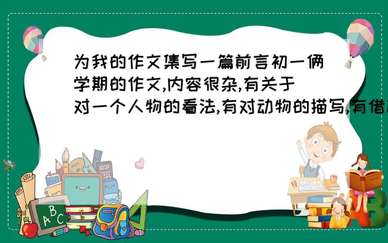 为我的作文集写一篇前言初一俩学期的作文,内容很杂,有关于对一个人物的看法,有对动物的描写,有借梅花抒情的,有借雨抒情的,有写事的,有回忆童年的,有写班级活动的……以上是主要几篇