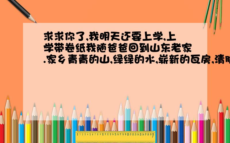 求求你了,我明天还要上学,上学带卷纸我随爸爸回到山东老家.家乡青青的山,绿绿的水,崭新的瓦房,清脆的蝉鸣……一下就让我陶醉了,但更使我陶醉的是村东的山溪.一天清晨,我闹着要爸爸带