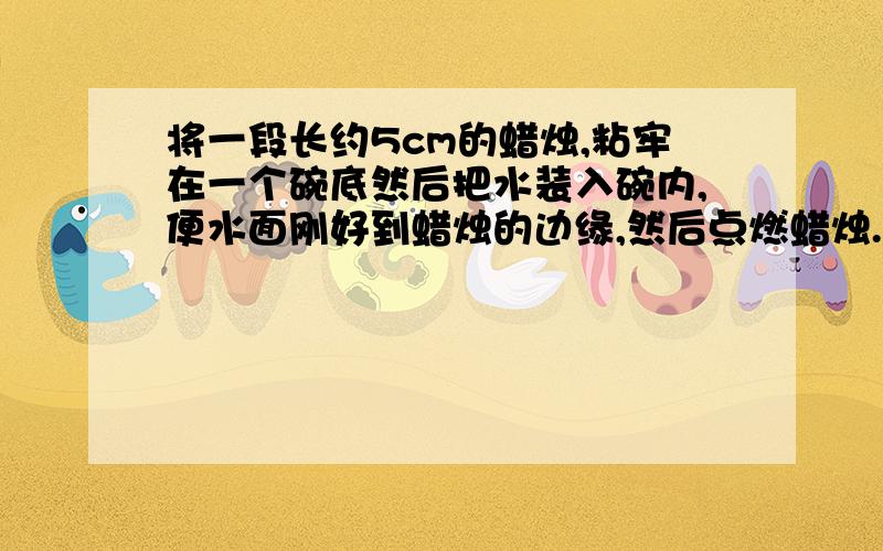 将一段长约5cm的蜡烛,粘牢在一个碗底然后把水装入碗内,便水面刚好到蜡烛的边缘,然后点燃蜡烛.说明现象，解释原因。