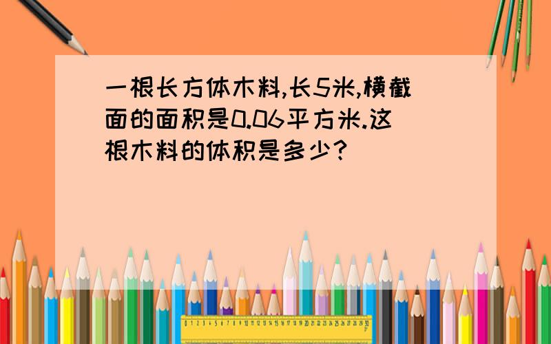 一根长方体木料,长5米,横截面的面积是0.06平方米.这根木料的体积是多少?