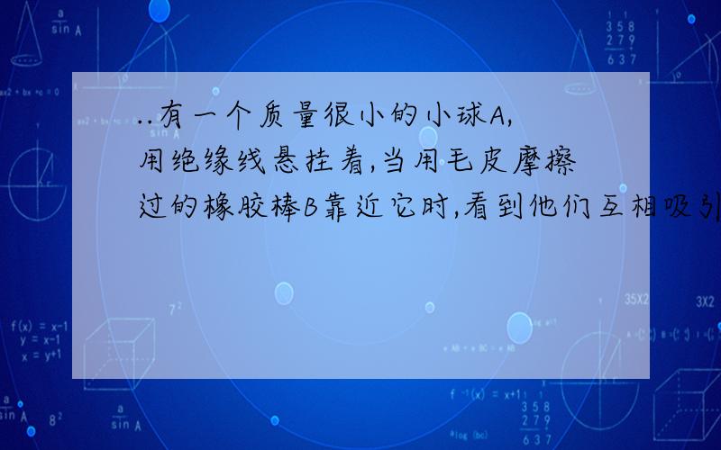 ..有一个质量很小的小球A,用绝缘线悬挂着,当用毛皮摩擦过的橡胶棒B靠近它时,看到他们互相吸引,接触后又互相排斥.为什么说接触后A一定带电荷是错的呢?一个点电荷,从静电场中a点移到b点