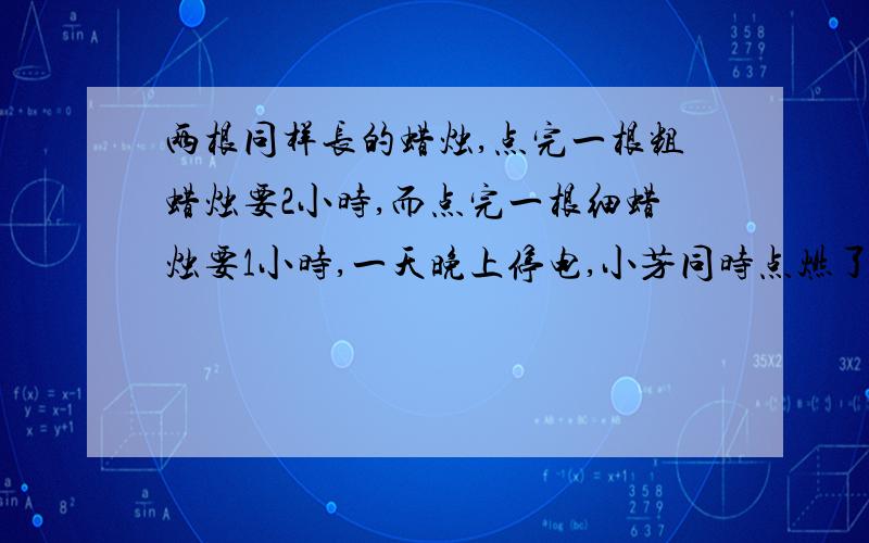 两根同样长的蜡烛,点完一根粗蜡烛要2小时,而点完一根细蜡烛要1小时,一天晚上停电,小芳同时点燃了这两根蜡烛看书,若干分钟后来电了,小芳将两支蜡烛同时熄灭,发现粗蜡烛的长是细蜡烛的2