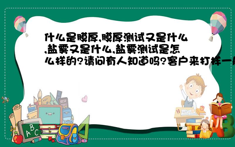 什么是膜厚,膜厚测试又是什么,盐雾又是什么,盐雾测试是怎么样的?请问有人知道吗?客户来打样一般都会要求测试样品的上、中、下限,还有膜厚测试和盐雾测试.根据各客户的要求标准,我司