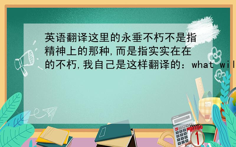 英语翻译这里的永垂不朽不是指精神上的那种,而是指实实在在的不朽,我自己是这样翻译的：what will be everlasting.请求各位EN达人们说说准确不,或者给个更好的,thanks.不是翻译歌词哈